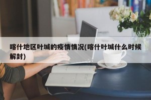 喀什地区叶城的疫情情况(喀什叶城什么时候解封)