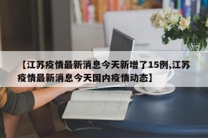 【江苏疫情最新消息今天新增了15例,江苏疫情最新消息今天国内疫情动态】