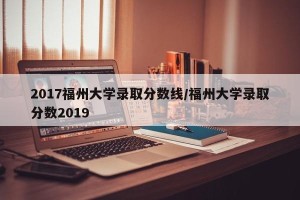 2017福州大学录取分数线/福州大学录取分数2019