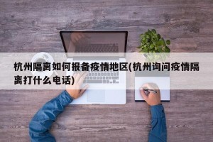 杭州隔离如何报备疫情地区(杭州询问疫情隔离打什么电话)