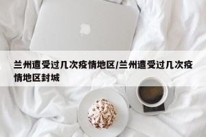 兰州遭受过几次疫情地区/兰州遭受过几次疫情地区封城