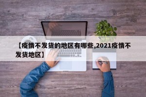 【疫情不发货的地区有哪些,2021疫情不发货地区】