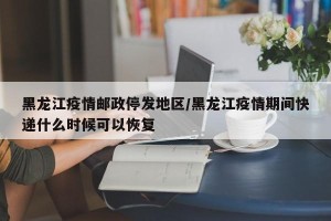 黑龙江疫情邮政停发地区/黑龙江疫情期间快递什么时候可以恢复