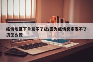 疫情地区下单发不了货/因为疫情卖家发不了货怎么做