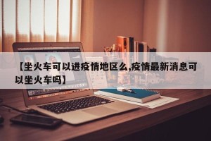 【坐火车可以进疫情地区么,疫情最新消息可以坐火车吗】